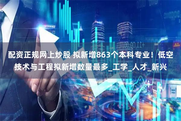 配资正规网上炒股 拟新增863个本科专业！低空技术与工程拟新增数量最多_工学_人才_新兴