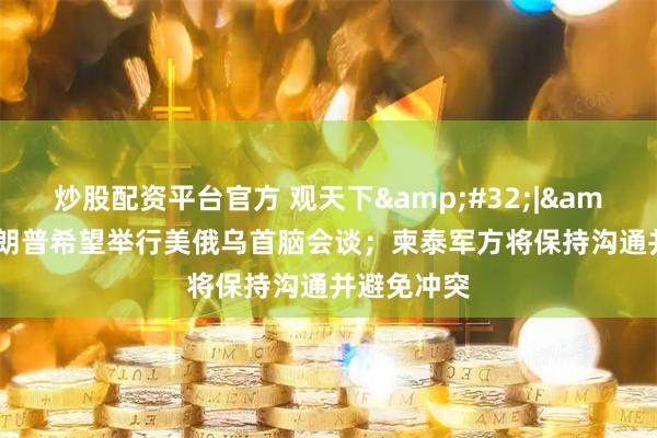 炒股配资平台官方 观天下&#32;|&#32;特朗普希望举行美俄乌首脑会谈；柬泰军方将保持沟通并避免冲突