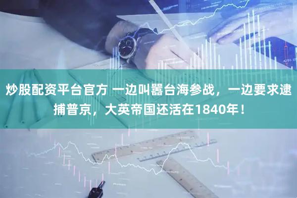 炒股配资平台官方 一边叫嚣台海参战，一边要求逮捕普京，大英帝国还活在1840年！