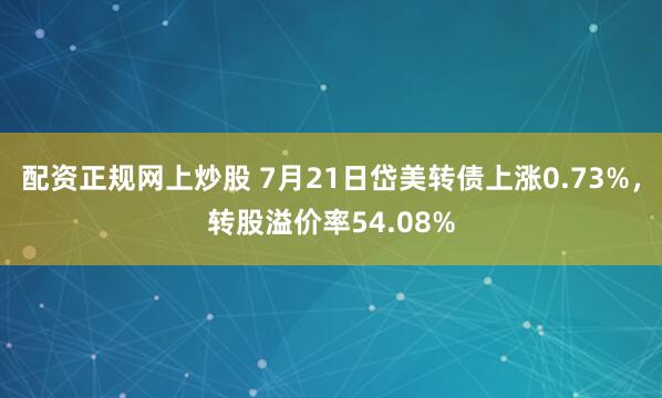配资正规网上炒股 7月21日岱美转债上涨0.73%，转股溢价率54.08%