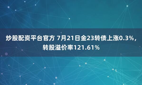 炒股配资平台官方 7月21日金23转债上涨0.3%，转股溢价率121.61%