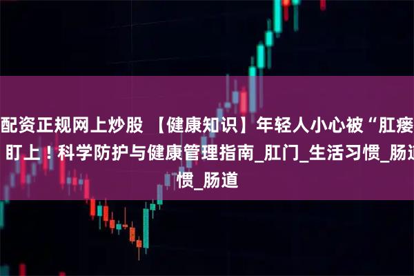 配资正规网上炒股 【健康知识】年轻人小心被“肛瘘”盯上 ! 科学防护与健康管理指南_肛门_生活习惯_肠道