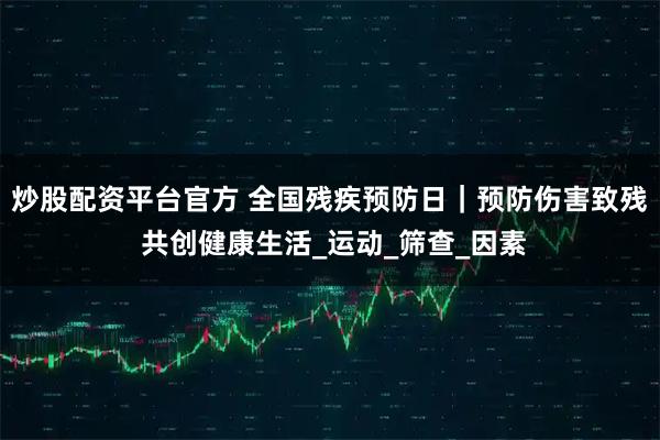 炒股配资平台官方 全国残疾预防日｜预防伤害致残 共创健康生活_运动_筛查_因素