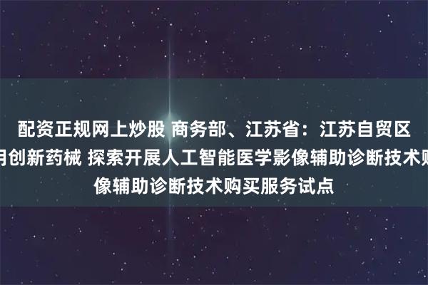 配资正规网上炒股 商务部、江苏省：江苏自贸区探索率先使用创新药械 探索开展人工智能医学影像辅助诊断技术购买服务试点