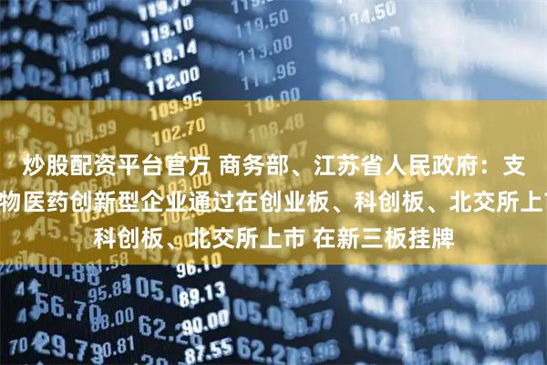 炒股配资平台官方 商务部、江苏省人民政府：支持符合条件的生物医药创新型企业通过在创业板、科创板、北交所上市 在新三板挂牌