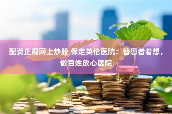 配资正规网上炒股 保定英伦医院：替患者着想，做百姓放心医院