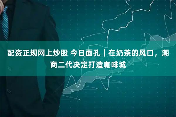 配资正规网上炒股 今日面孔｜在奶茶的风口，潮商二代决定打造咖啡城