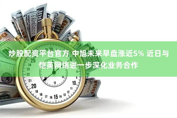 炒股配资平台官方 中旭未来早盘涨近5% 近日与恺英网络进一步深化业务合作