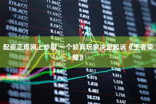 配资正规网上炒股 一个较真玩家决定起诉《王者荣耀》
