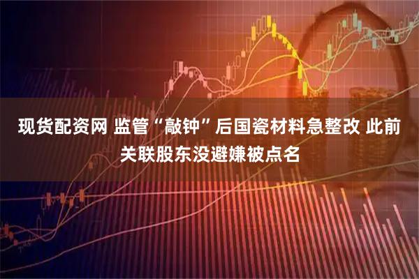 现货配资网 监管“敲钟”后国瓷材料急整改 此前关联股东没避嫌被点名
