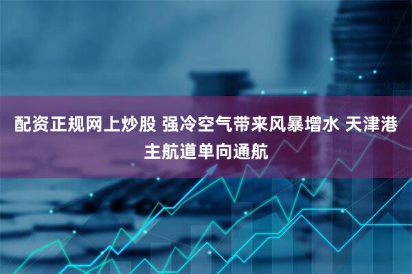 配资正规网上炒股 强冷空气带来风暴增水 天津港主航道单向通航