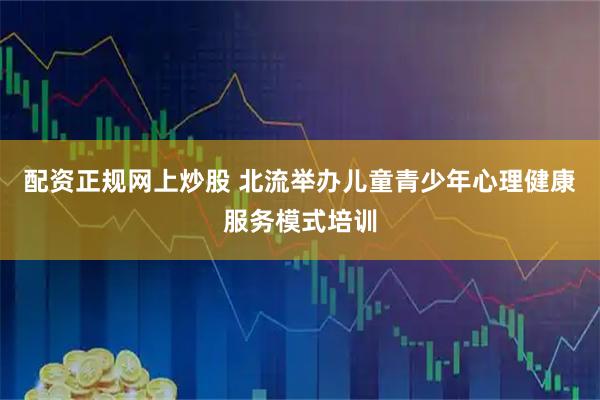 配资正规网上炒股 北流举办儿童青少年心理健康服务模式培训