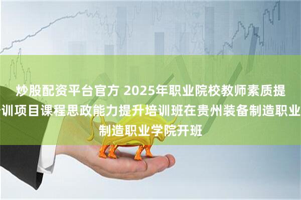 炒股配资平台官方 2025年职业院校教师素质提高计划培训项目课程思政能力提升培训班在贵州装备制造职业学院开班