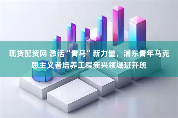 现货配资网 激活“青马”新力量，浦东青年马克思主义者培养工程新兴领域班开班