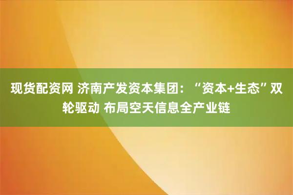 现货配资网 济南产发资本集团：“资本+生态”双轮驱动 布局空天信息全产业链