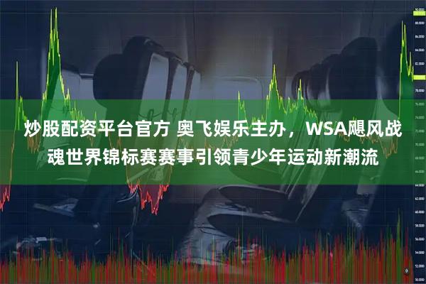 炒股配资平台官方 奥飞娱乐主办，WSA飓风战魂世界锦标赛赛事引领青少年运动新潮流