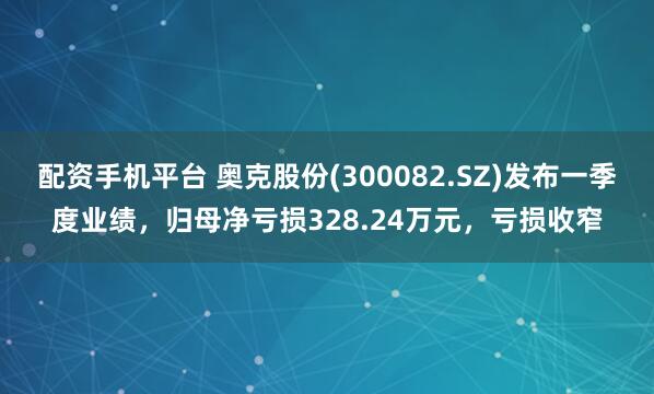 配资手机平台 奥克股份(300082.SZ)发布一季度业绩，归母净亏损328.24万元，亏损收窄
