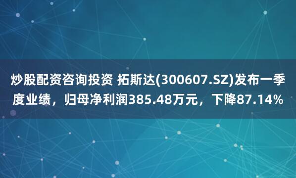 炒股配资咨询投资 拓斯达(300607.SZ)发布一季度业绩，归母净利润385.48万元，下降87.14%