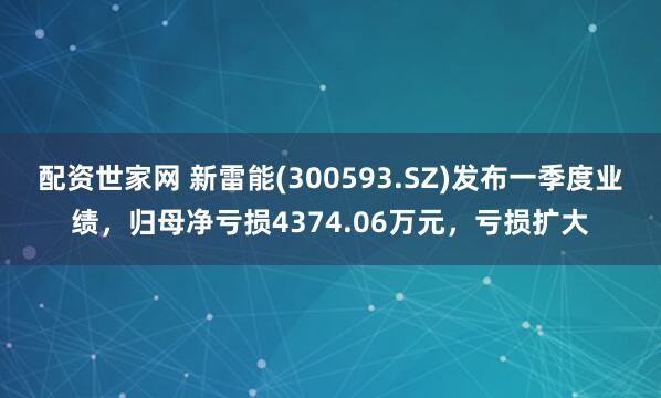 配资世家网 新雷能(300593.SZ)发布一季度业绩，归母净亏损4374.06万元，亏损扩大