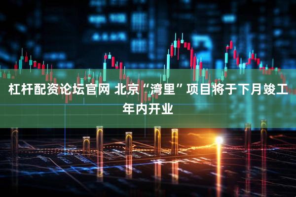 杠杆配资论坛官网 北京“湾里”项目将于下月竣工年内开业