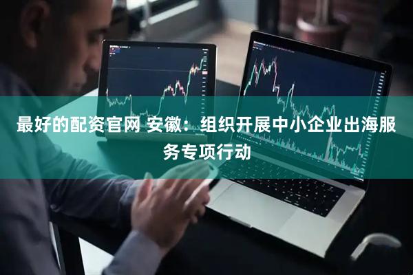 最好的配资官网 安徽：组织开展中小企业出海服务专项行动
