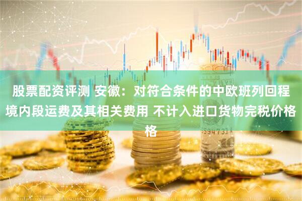 股票配资评测 安徽：对符合条件的中欧班列回程境内段运费及其相关费用 不计入进口货物完税价格
