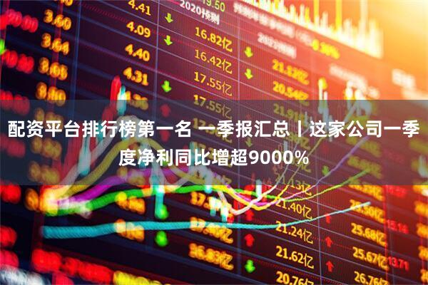配资平台排行榜第一名 一季报汇总丨这家公司一季度净利同比增超9000%