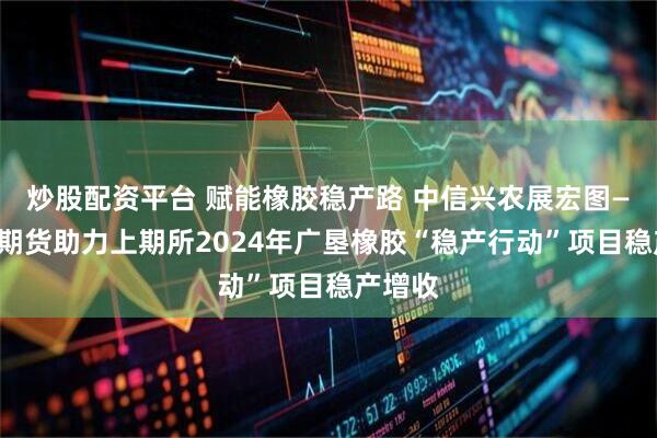 炒股配资平台 赋能橡胶稳产路 中信兴农展宏图——中信期货助力上期所2024年广垦橡胶“稳产行动”项目稳产增收