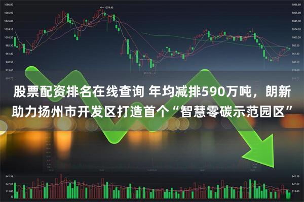 股票配资排名在线查询 年均减排590万吨，朗新助力扬州市开发区打造首个“智慧零碳示范园区”