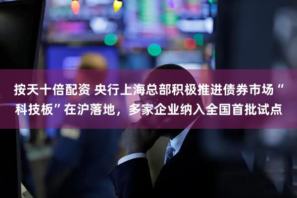 按天十倍配资 央行上海总部积极推进债券市场“科技板”在沪落地，多家企业纳入全国首批试点