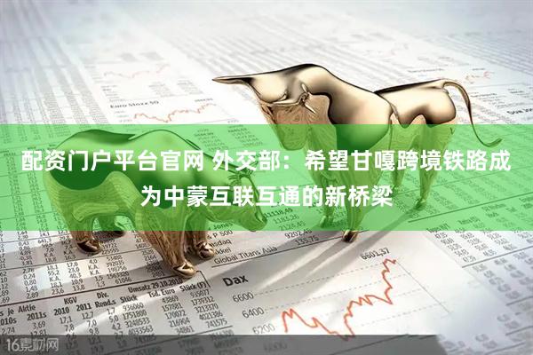 配资门户平台官网 外交部：希望甘嘎跨境铁路成为中蒙互联互通的新桥梁