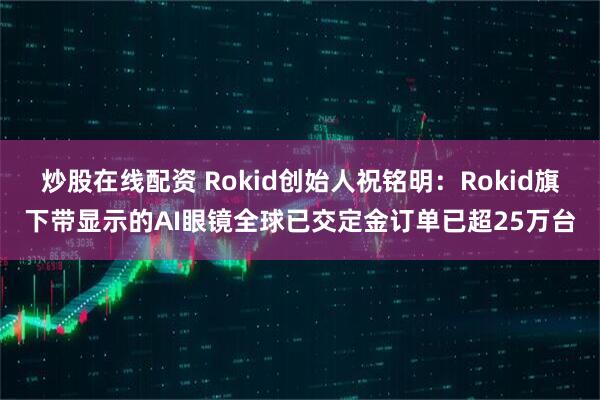 炒股在线配资 Rokid创始人祝铭明：Rokid旗下带显示的AI眼镜全球已交定金订单已超25万台