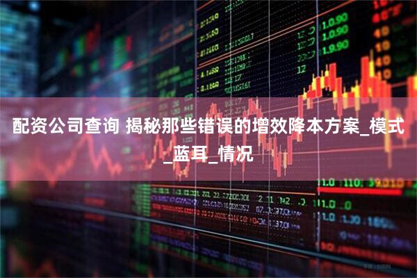 配资公司查询 揭秘那些错误的增效降本方案_模式_蓝耳_情况