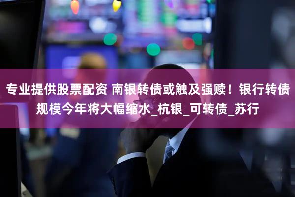 专业提供股票配资 南银转债或触及强赎！银行转债规模今年将大幅缩水_杭银_可转债_苏行