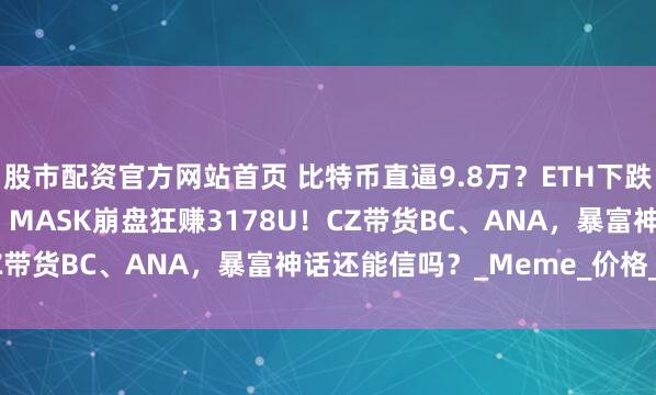 股市配资官方网站首页 比特币直逼9.8万？ETH下跌2200？SUI一飞冲天！MASK崩盘狂赚3178U！CZ带货BC、ANA，暴富神话还能信吗？_Meme_价格_区间