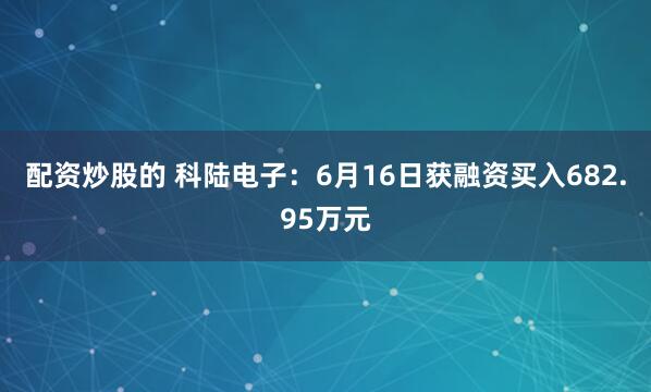 配资炒股的 科陆电子：6月16日获融资买入682.95万元