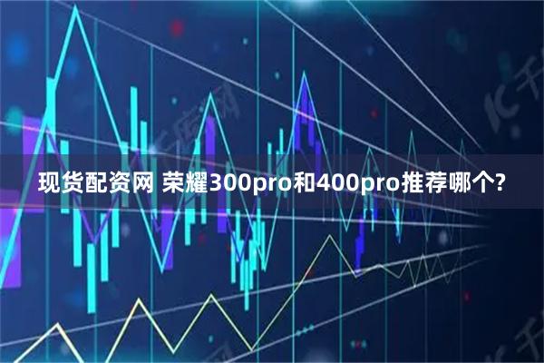 现货配资网 荣耀300pro和400pro推荐哪个?