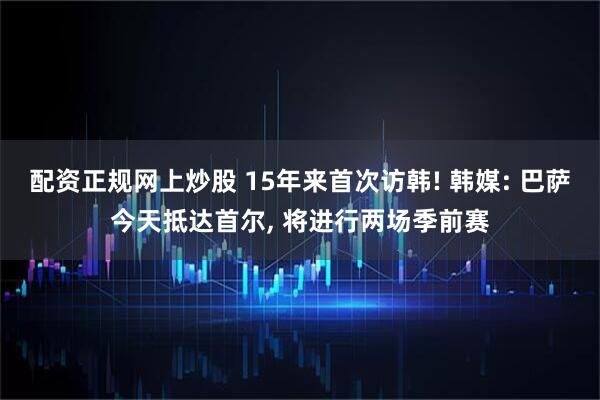 配资正规网上炒股 15年来首次访韩! 韩媒: 巴萨今天抵达首尔, 将进行两场季前赛