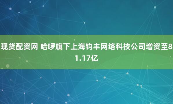 现货配资网 哈啰旗下上海钧丰网络科技公司增资至81.17亿