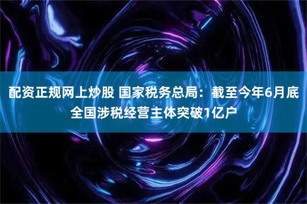 配资正规网上炒股 国家税务总局：截至今年6月底全国涉税经营主体突破1亿户