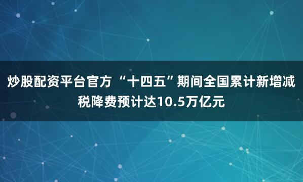 炒股配资平台官方 “十四五”期间全国累计新增减税降费预计达10.5万亿元