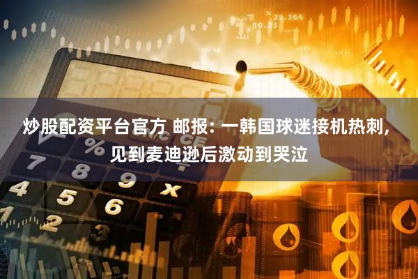 炒股配资平台官方 邮报: 一韩国球迷接机热刺, 见到麦迪逊后激动到哭泣