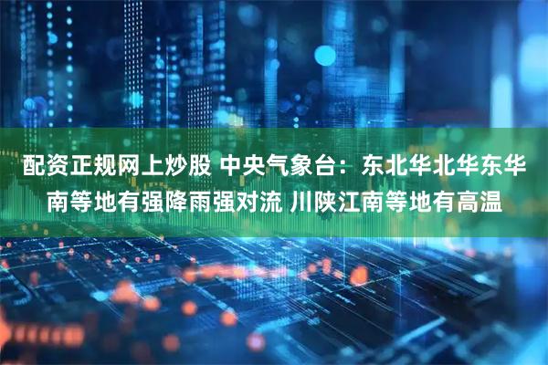 配资正规网上炒股 中央气象台：东北华北华东华南等地有强降雨强对流 川陕江南等地有高温