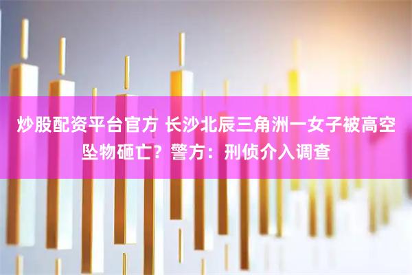 炒股配资平台官方 长沙北辰三角洲一女子被高空坠物砸亡？警方：刑侦介入调查