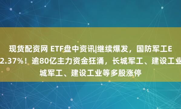 现货配资网 ETF盘中资讯|继续爆发，国防军工ETF放量上探2.37%！逾80亿主力资金狂涌，长城军工、建设工业等多股涨停
