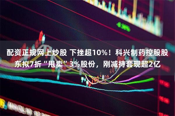 配资正规网上炒股 下挫超10%！科兴制药控股股东拟7折“甩卖”3%股份，刚减持套现超2亿