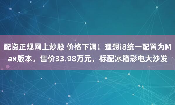 配资正规网上炒股 价格下调！理想i8统一配置为Max版本，售价33.98万元，标配冰箱彩电大沙发