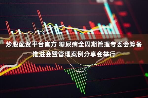 炒股配资平台官方 糖尿病全周期管理专委会筹备推进会暨管理案例分享会举行