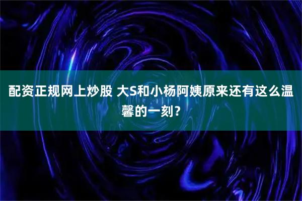 配资正规网上炒股 大S和小杨阿姨原来还有这么温馨的一刻？