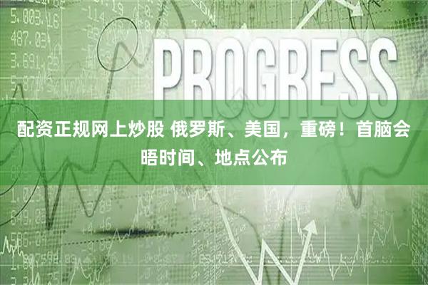 配资正规网上炒股 俄罗斯、美国，重磅！首脑会晤时间、地点公布